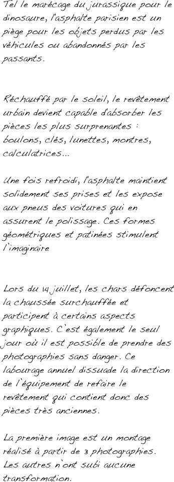 Tel le marécage du jurassique pour le dinosaure, l'asphalte parisien est un piège pour les objets perdus par les véhicules ou abandonnés par les passants.


Réchauffé par le soleil, le revêtement urbain devient capable d'absorber les pièces les plus surprenantes : boulons, clés, lunettes, montres, calculatrices... 

Une fois refroidi, l'asphalte maintient solidement ses prises et les expose aux pneus des voitures qui en assurent le polissage. Ces formes géométriques et patinées stimulent l’imaginaire


Lors du 14 juillet, les chars défoncent la chaussée surchauffée et participent à certains aspects graphiques. C’est également le seul jour où il est possible de prendre des photographies sans danger. Ce labourage annuel dissuade la direction de l’équipement de refaire le revêtement qui contient donc des pièces très anciennes.

La première image est un montage réalisé à partir de 3 photographies. Les autres n’ont subi aucune transformation.